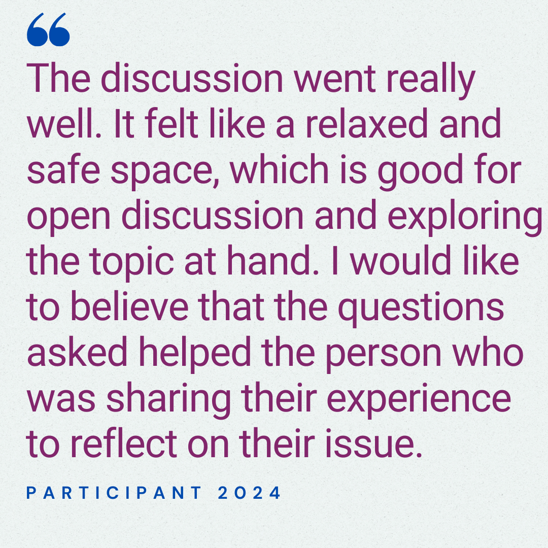 The discussion went really well. It felt like a relaxed and safe space, which is good for open discussion and exploring the topic at hand. I would like to believe that the questions asked helped the person who was sharing their experience to reflect on their issue. Participant 2024